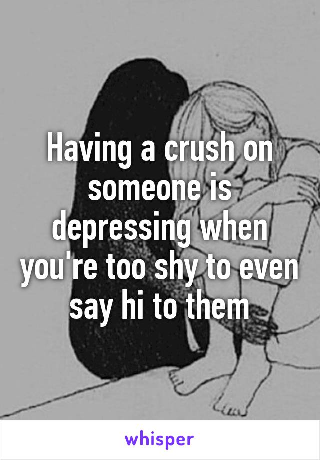 Having a crush on someone is depressing when you're too shy to even say hi to them