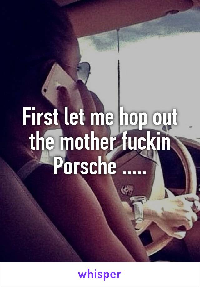 First let me hop out the mother fuckin Porsche .....