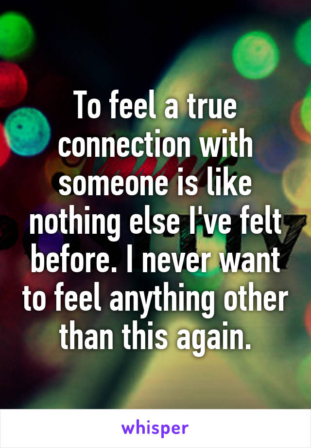 To feel a true connection with someone is like nothing else I've felt before. I never want to feel anything other than this again.