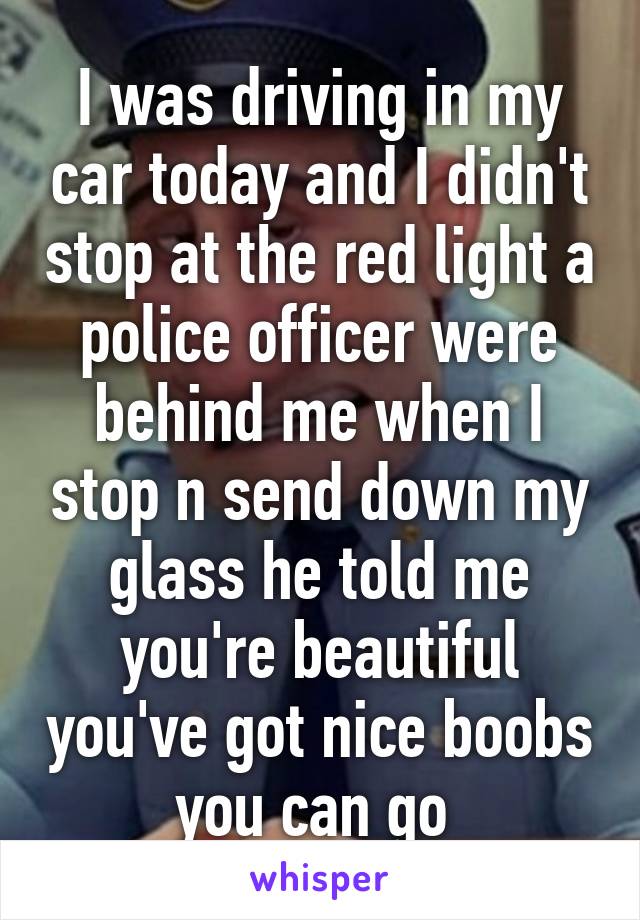 I was driving in my car today and I didn't stop at the red light a police officer were behind me when I stop n send down my glass he told me you're beautiful you've got nice boobs you can go 