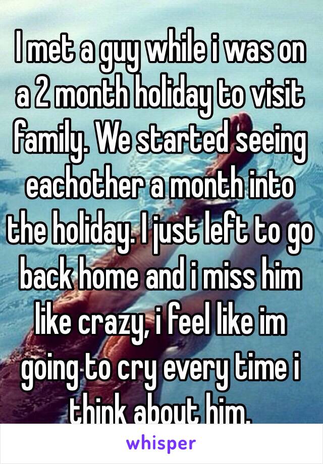 I met a guy while i was on a 2 month holiday to visit family. We started seeing eachother a month into the holiday. I just left to go back home and i miss him like crazy, i feel like im going to cry every time i think about him. 