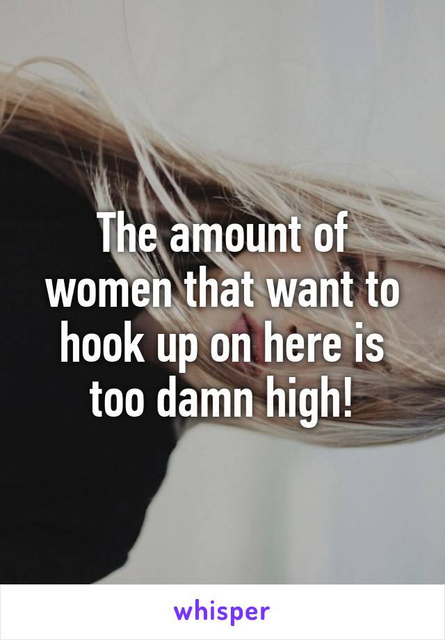 The amount of women that want to hook up on here is too damn high!