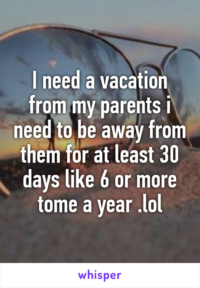 I need a vacation from my parents i need to be away from them for at least 30 days like 6 or more tome a year .lol