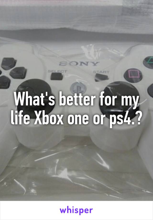 What's better for my life Xbox one or ps4.?