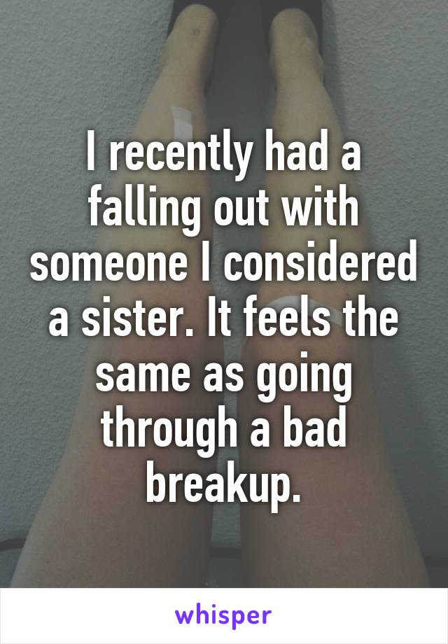 I recently had a falling out with someone I considered a sister. It feels the same as going through a bad breakup.