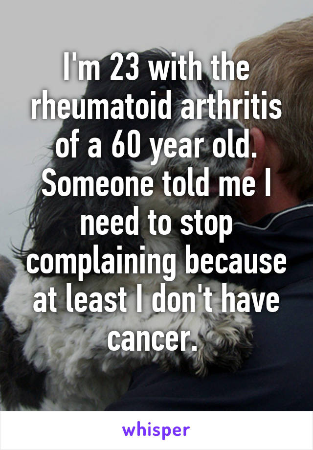 I'm 23 with the rheumatoid arthritis of a 60 year old. Someone told me I need to stop complaining because at least I don't have cancer. 
