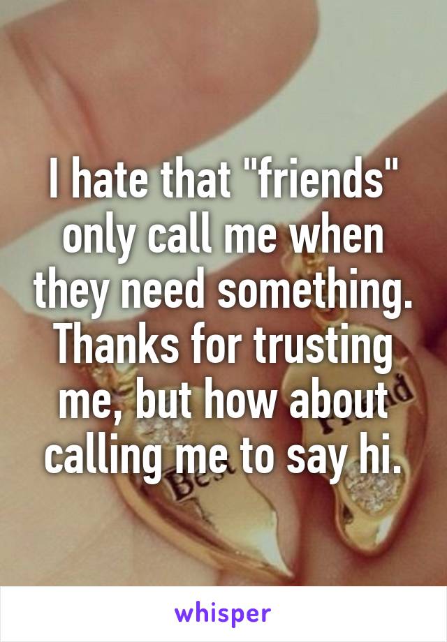 I hate that "friends" only call me when they need something. Thanks for trusting me, but how about calling me to say hi.