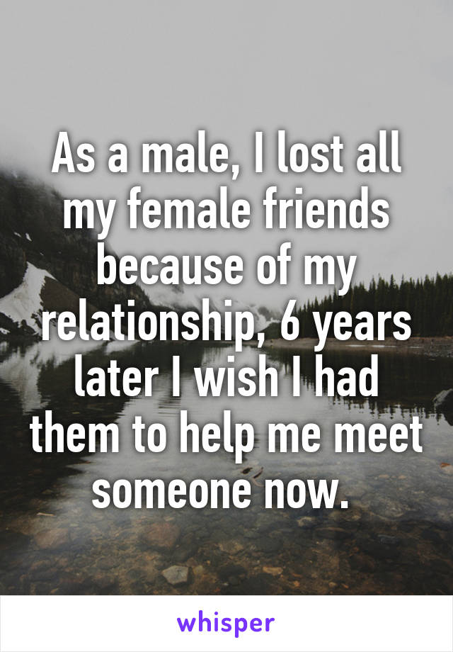 As a male, I lost all my female friends because of my relationship, 6 years later I wish I had them to help me meet someone now. 