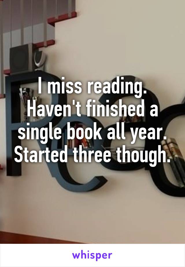 I miss reading. Haven't finished a single book all year. Started three though. 