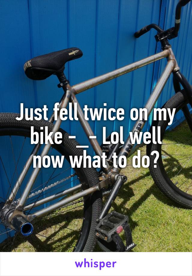 Just fell twice on my bike -_- Lol well now what to do?