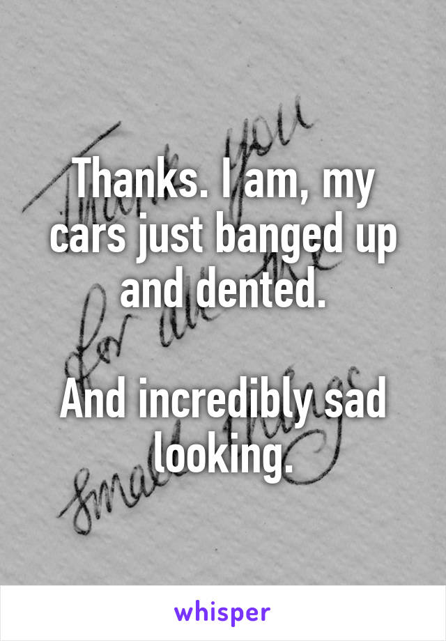 Thanks. I am, my cars just banged up and dented.

And incredibly sad looking.