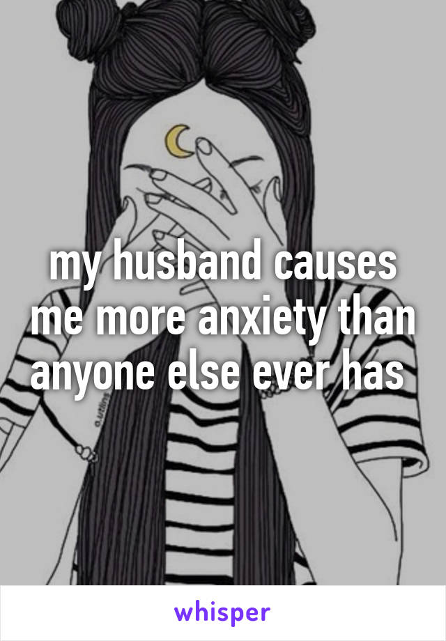 my husband causes me more anxiety than anyone else ever has 