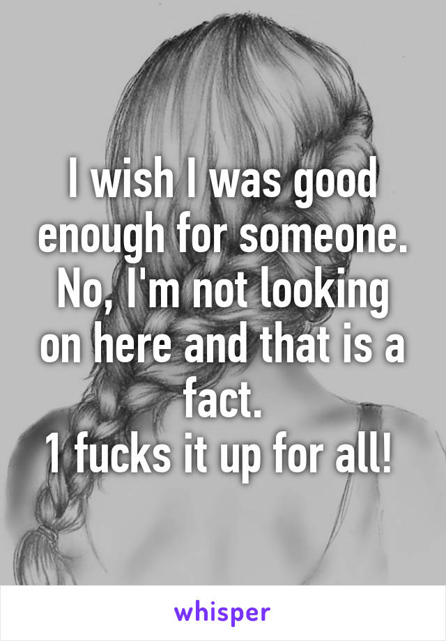 I wish I was good enough for someone.
No, I'm not looking on here and that is a fact.
1 fucks it up for all! 