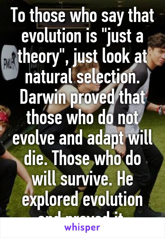 To those who say that evolution is "just a theory", just look at natural selection. Darwin proved that those who do not evolve and adapt will die. Those who do will survive. He explored evolution and proved it.