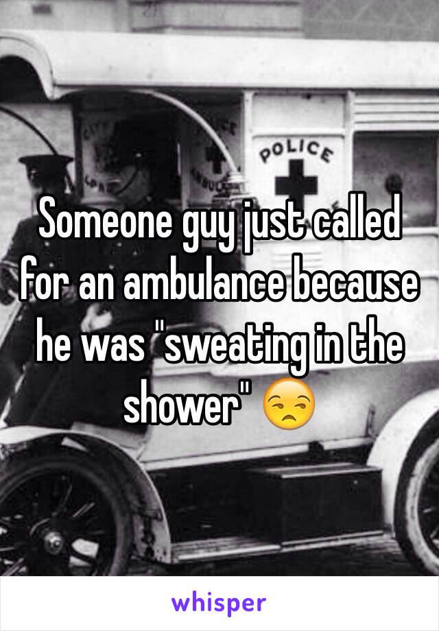 Someone guy just called for an ambulance because he was "sweating in the shower" 😒