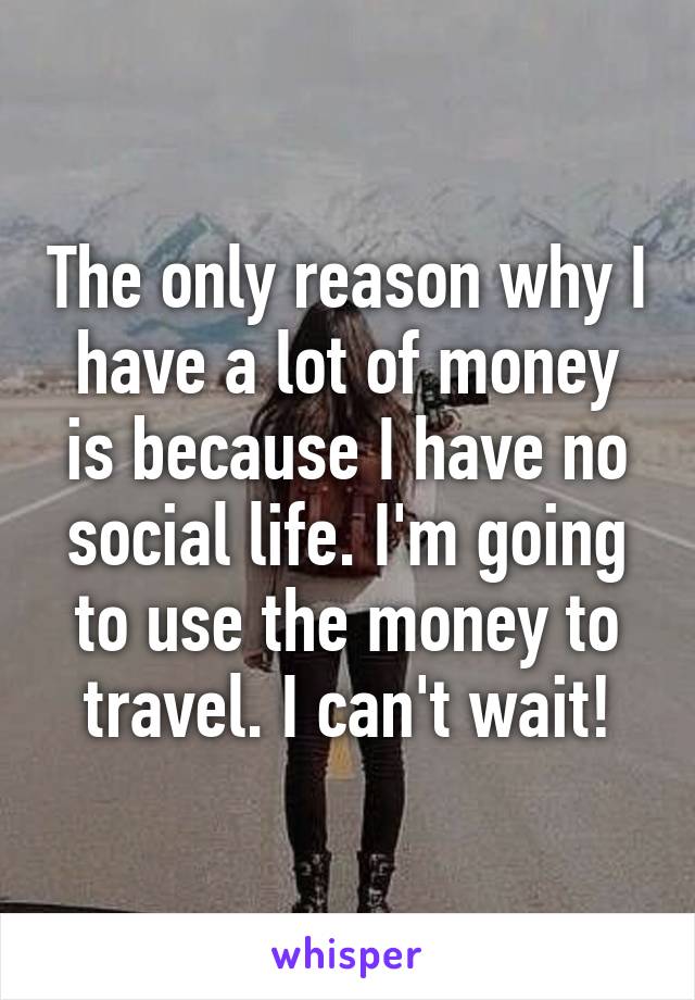 The only reason why I have a lot of money is because I have no social life. I'm going to use the money to travel. I can't wait!