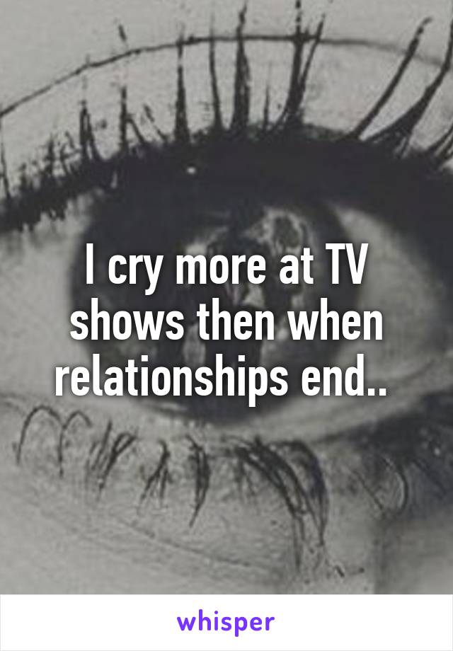 I cry more at TV shows then when relationships end.. 