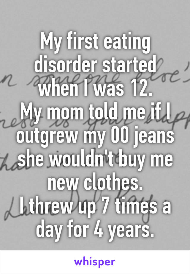 My first eating disorder started when I was 12.
My mom told me if I outgrew my 00 jeans she wouldn't buy me new clothes.
I threw up 7 times a day for 4 years.