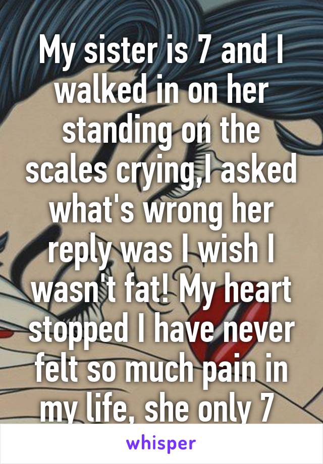 My sister is 7 and I walked in on her standing on the scales crying,I asked what's wrong her reply was I wish I wasn't fat! My heart stopped I have never felt so much pain in my life, she only 7 