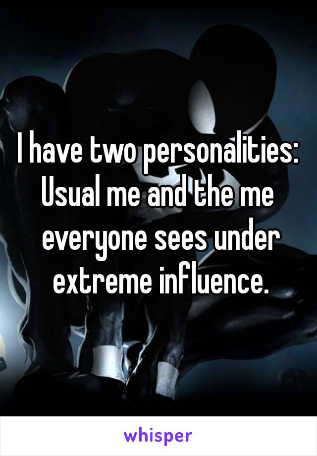 I have two personalities:
Usual me and the me everyone sees under extreme influence.