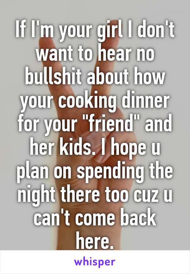 If I'm your girl I don't want to hear no bullshit about how your cooking dinner for your "friend" and her kids. I hope u plan on spending the night there too cuz u can't come back here.