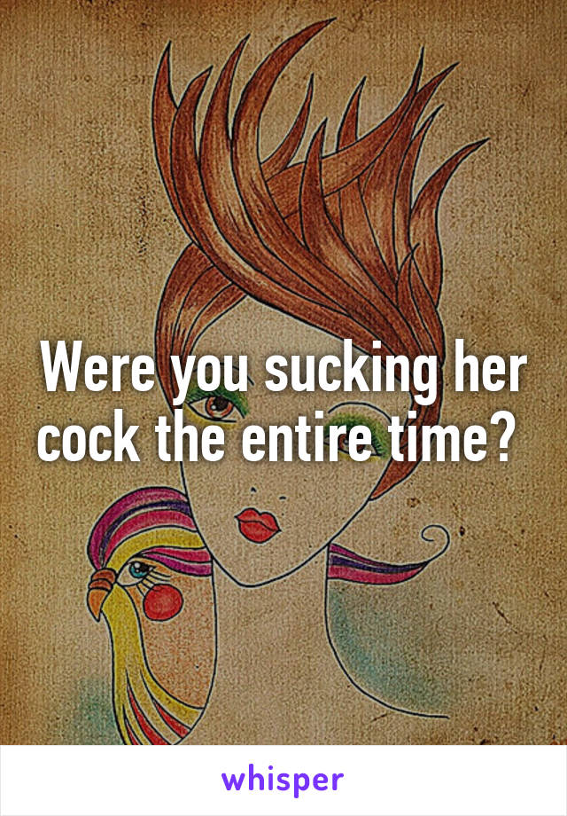 Were you sucking her cock the entire time? 