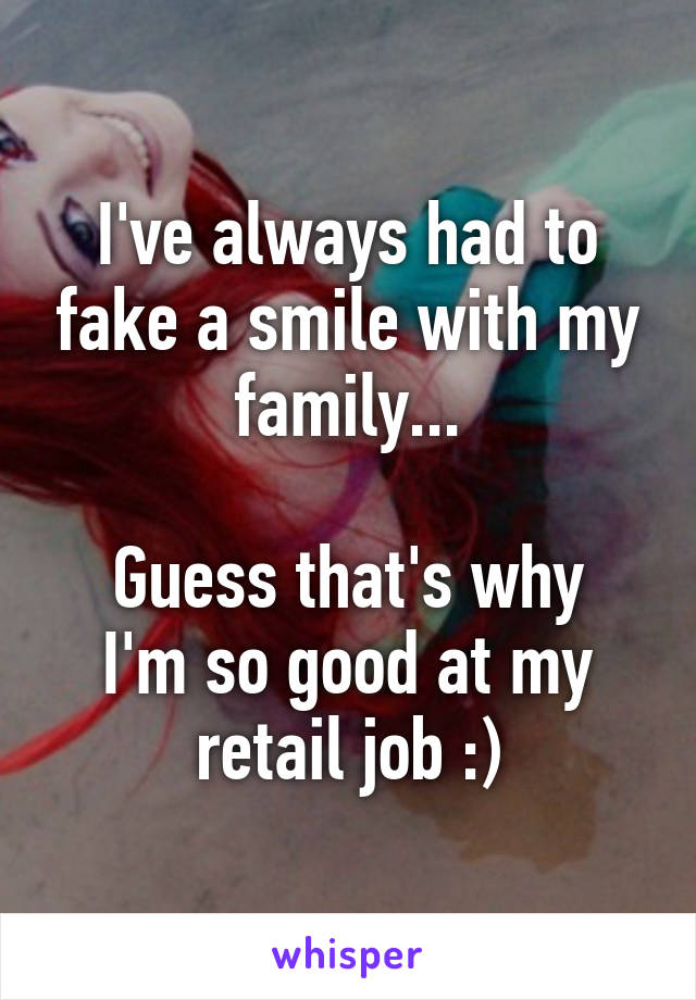 I've always had to fake a smile with my family...

Guess that's why I'm so good at my retail job :)