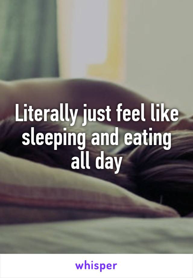 Literally just feel like sleeping and eating all day