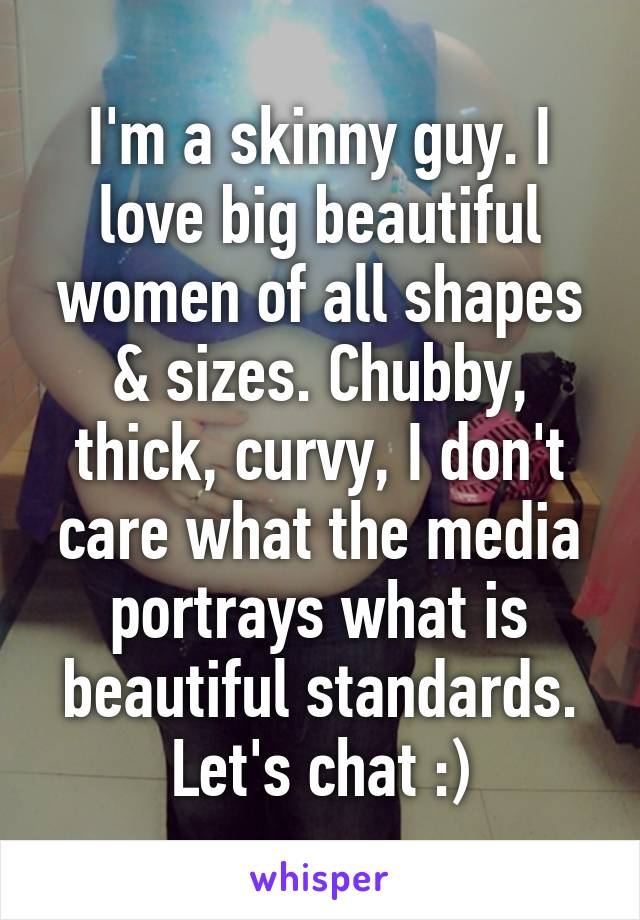 I'm a skinny guy. I love big beautiful women of all shapes & sizes. Chubby, thick, curvy, I don't care what the media portrays what is beautiful standards. Let's chat :)