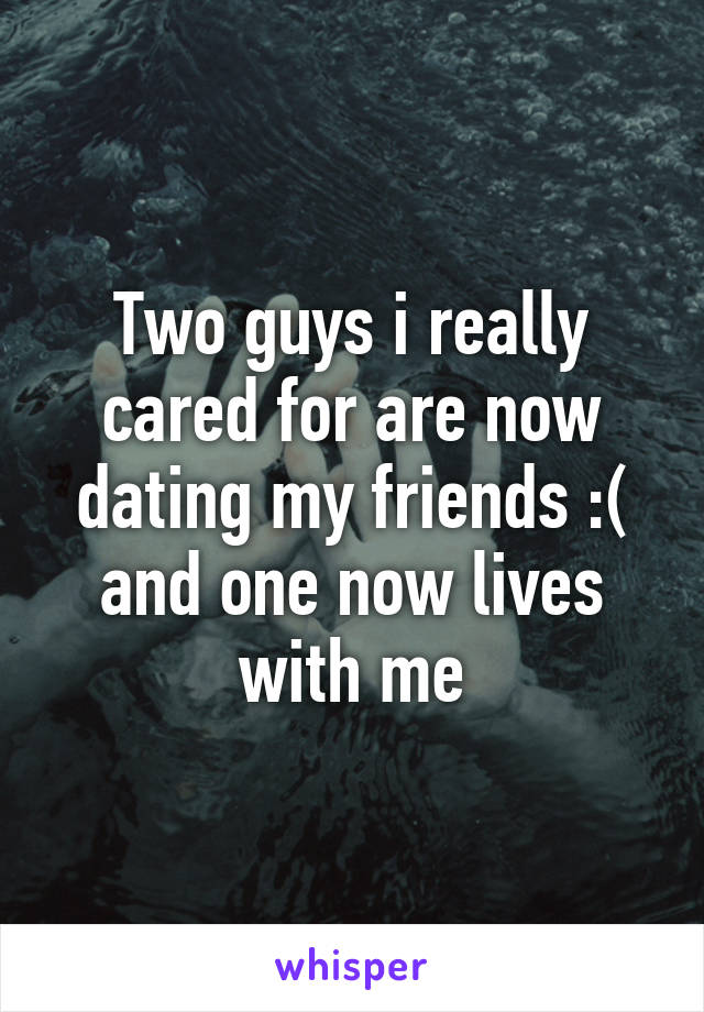 Two guys i really cared for are now dating my friends :( and one now lives with me