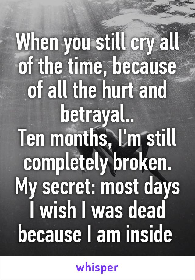 When you still cry all of the time, because of all the hurt and betrayal..
Ten months, I'm still completely broken. My secret: most days I wish I was dead because I am inside 