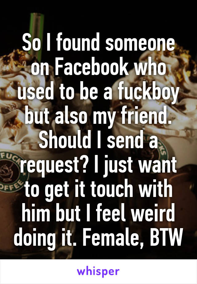 So I found someone on Facebook who used to be a fuckboy but also my friend. Should I send a request? I just want to get it touch with him but I feel weird doing it. Female, BTW