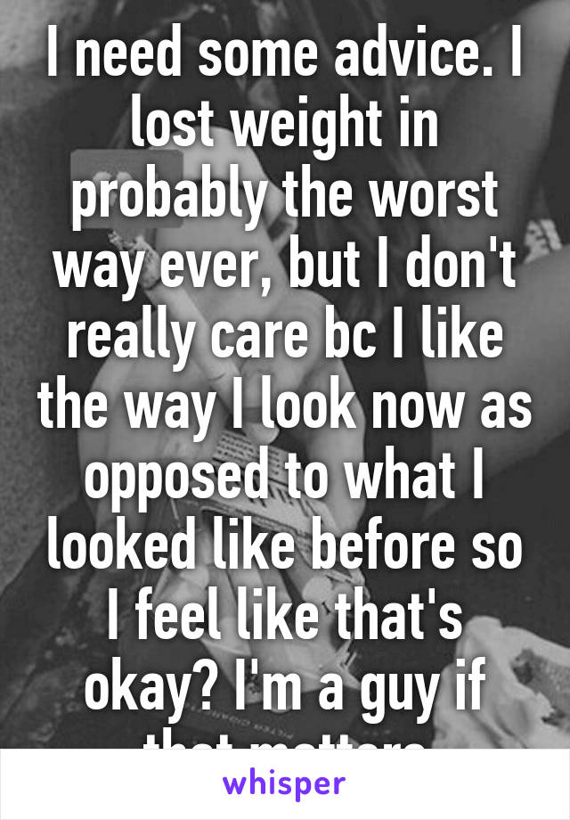 I need some advice. I lost weight in probably the worst way ever, but I don't really care bc I like the way I look now as opposed to what I looked like before so I feel like that's okay? I'm a guy if that matters