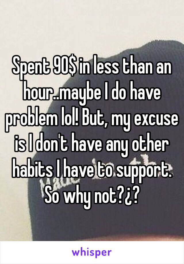 Spent 90$ in less than an hour..maybe I do have problem lol! But, my excuse is I don't have any other habits I have to support. So why not?¿?