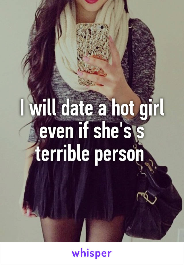 I will date a hot girl even if she's s terrible person 