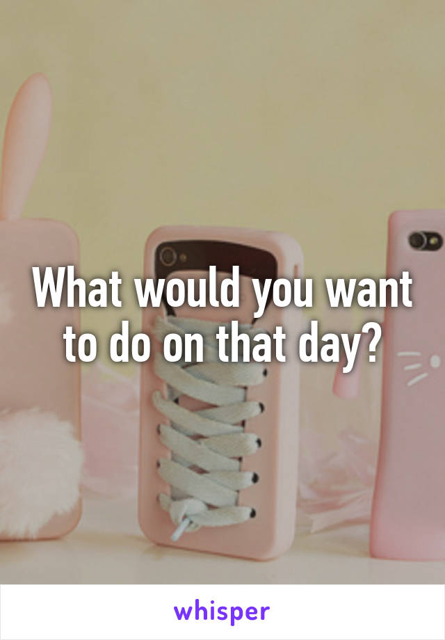 What would you want to do on that day?