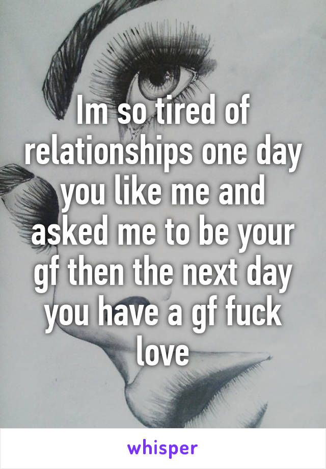 Im so tired of relationships one day you like me and asked me to be your gf then the next day you have a gf fuck love