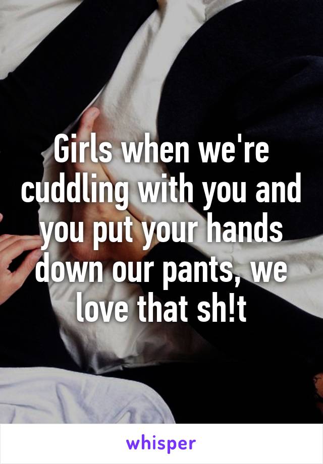 Girls when we're cuddling with you and you put your hands down our pants, we love that sh!t