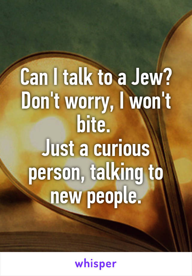 Can I talk to a Jew?
Don't worry, I won't bite. 
Just a curious person, talking to new people.