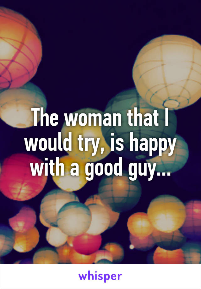 The woman that I would try, is happy with a good guy...