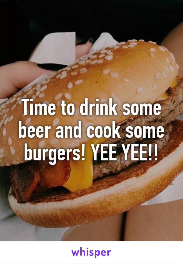 Time to drink some beer and cook some burgers! YEE YEE!!