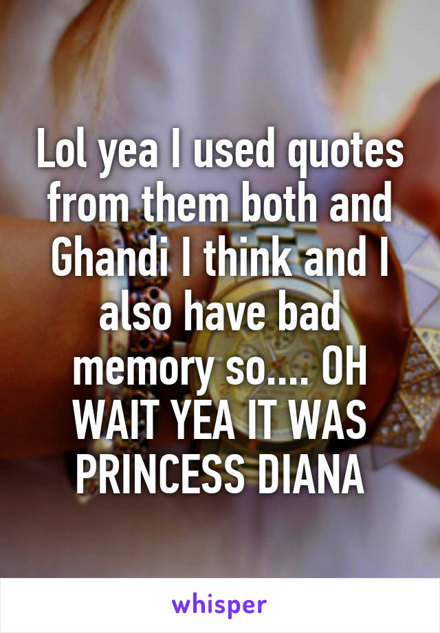 Lol yea I used quotes from them both and Ghandi I think and I also have bad memory so.... OH WAIT YEA IT WAS PRINCESS DIANA