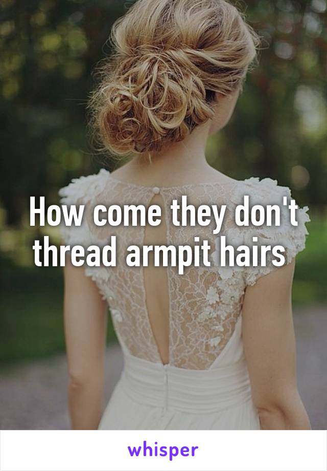 How come they don't thread armpit hairs 