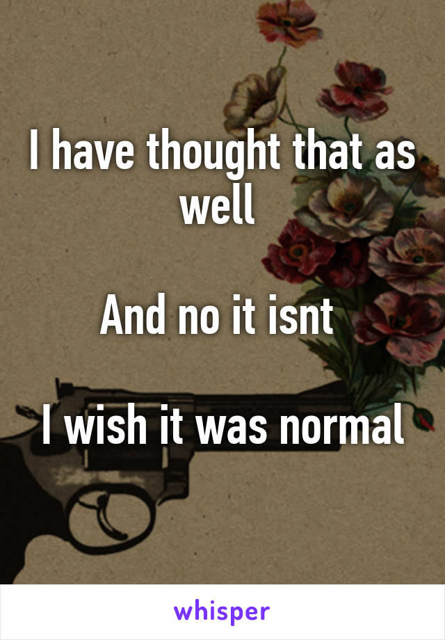 I have thought that as well 

And no it isnt 

I wish it was normal 