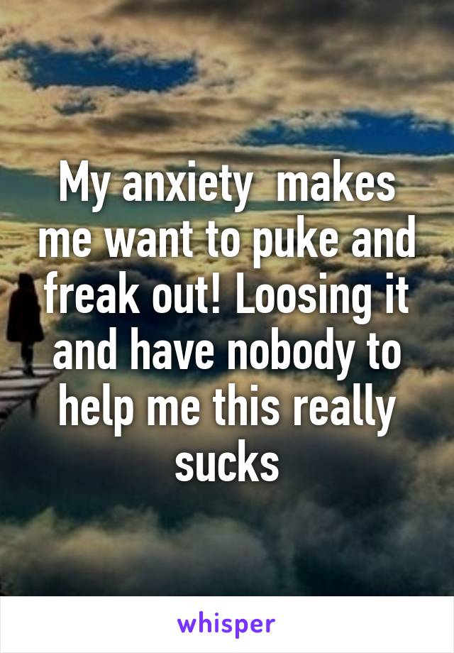 My anxiety  makes me want to puke and freak out! Loosing it and have nobody to help me this really sucks