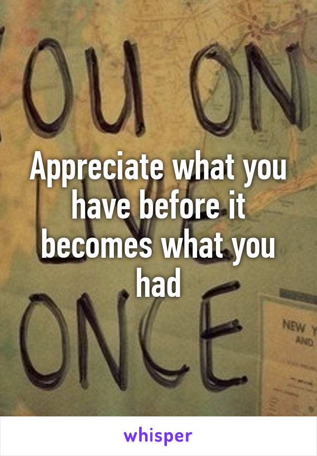 Appreciate what you have before it becomes what you had