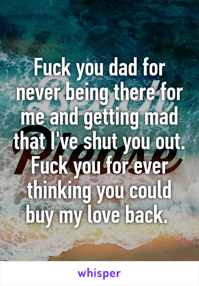 Fuck you dad for never being there for me and getting mad that I've shut you out. Fuck you for ever thinking you could buy my love back. 