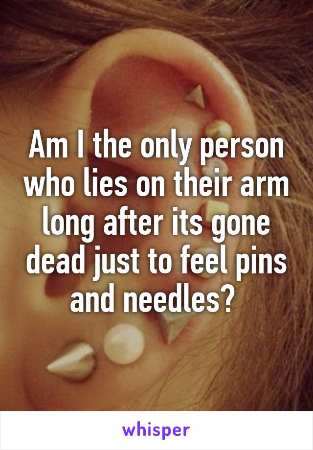 Am I the only person who lies on their arm long after its gone dead just to feel pins and needles? 