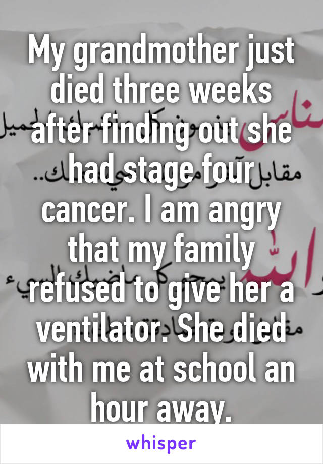 My grandmother just died three weeks after finding out she had stage four cancer. I am angry that my family refused to give her a ventilator. She died with me at school an hour away.