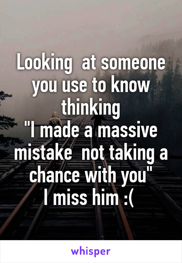 Looking  at someone you use to know thinking
"I made a massive mistake  not taking a chance with you"
I miss him :( 